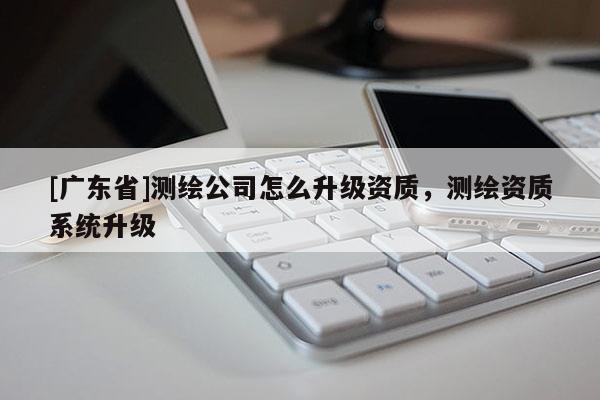 [广东省]测绘公司怎么升级资质，测绘资质系统升级