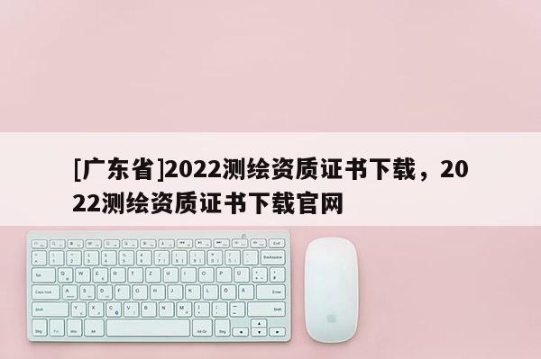 [广东省]2022测绘资质证书下载，2022测绘资质证书下载官网