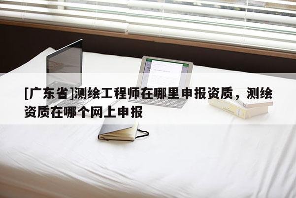 [广东省]测绘工程师在哪里申报资质，测绘资质在哪个网上申报