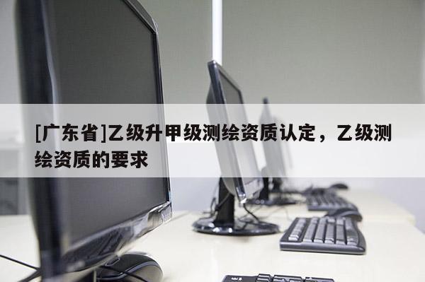 [广东省]乙级升甲级测绘资质认定，乙级测绘资质的要求