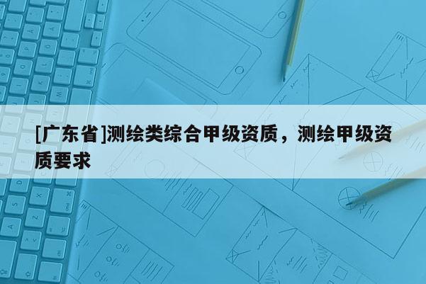 [广东省]测绘类综合甲级资质，测绘甲级资质要求