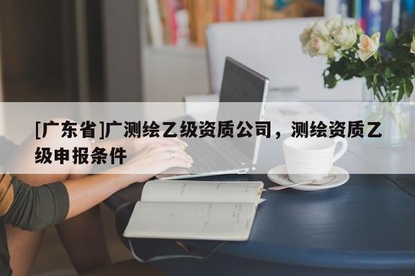[广东省]广测绘乙级资质公司，测绘资质乙级申报条件