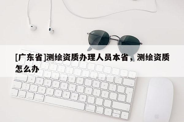 [广东省]测绘资质办理人员本省，测绘资质怎么办