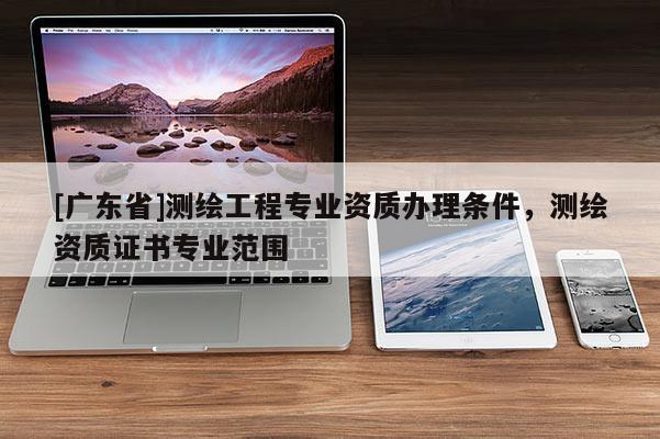 [广东省]测绘工程专业资质办理条件，测绘资质证书专业范围