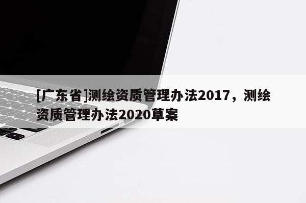 [广东省]测绘资质管理办法2017，测绘资质管理办法2020草案