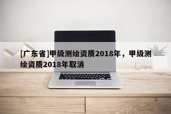 [广东省]甲级测绘资质2018年，甲级测绘资质2018年取消