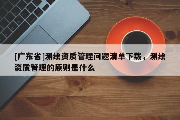 [广东省]测绘资质管理问题清单下载，测绘资质管理的原则是什么