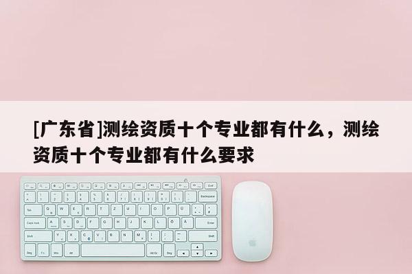 [广东省]测绘资质十个专业都有什么，测绘资质十个专业都有什么要求