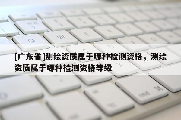 [广东省]测绘资质属于哪种检测资格，测绘资质属于哪种检测资格等级