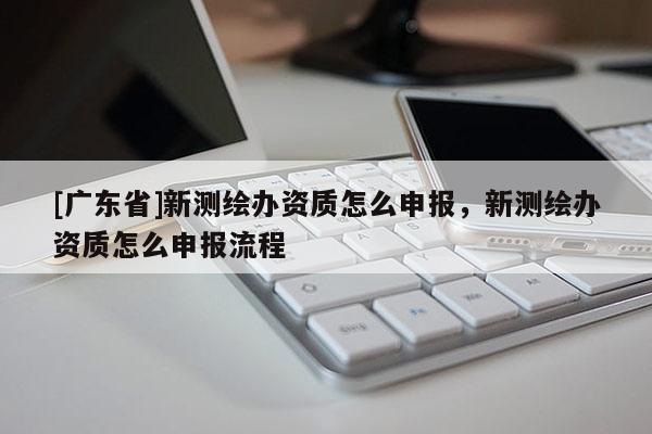[广东省]新测绘办资质怎么申报，新测绘办资质怎么申报流程
