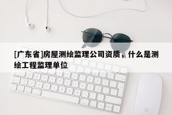 [广东省]房屋测绘监理公司资质，什么是测绘工程监理单位