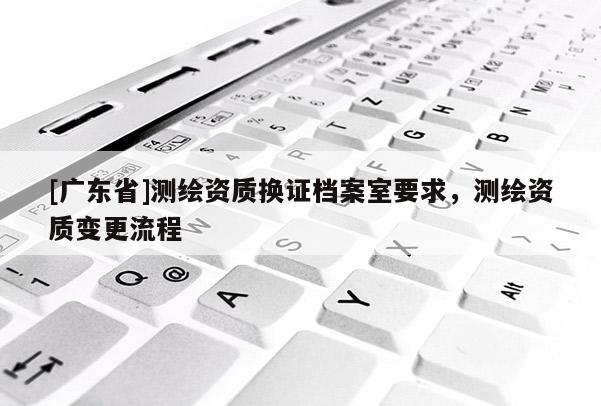 [广东省]测绘资质换证档案室要求，测绘资质变更流程