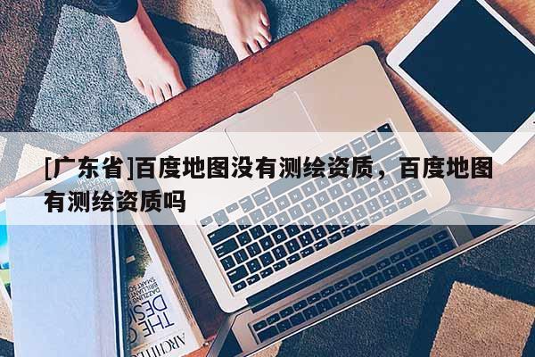 [广东省]百度地图没有测绘资质，百度地图有测绘资质吗
