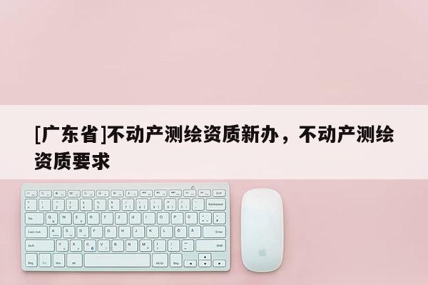 [广东省]不动产测绘资质新办，不动产测绘资质要求