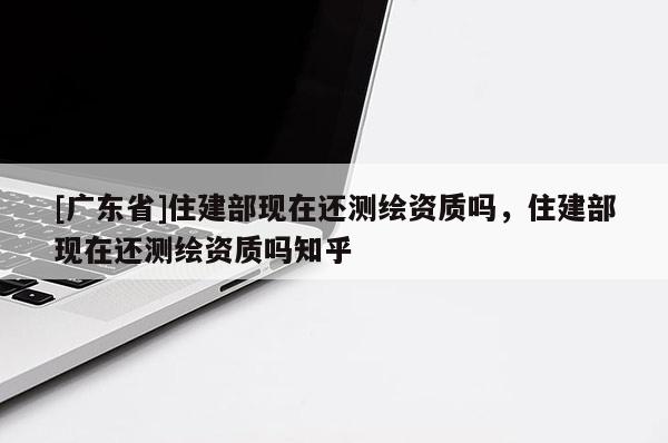 [广东省]住建部现在还测绘资质吗，住建部现在还测绘资质吗知乎