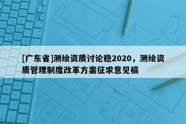 [广东省]测绘资质讨论稳2020，测绘资质管理制度改革方案征求意见稿