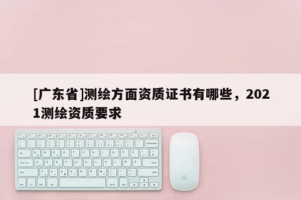 [广东省]测绘方面资质证书有哪些，2021测绘资质要求