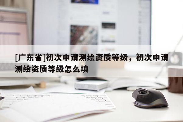 [广东省]初次申请测绘资质等级，初次申请测绘资质等级怎么填
