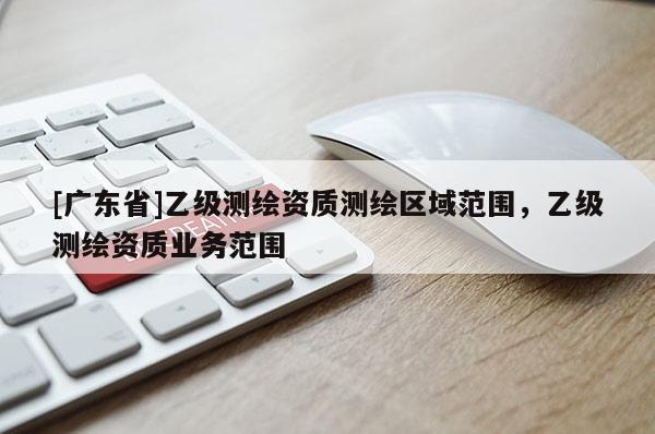 [广东省]乙级测绘资质测绘区域范围，乙级测绘资质业务范围