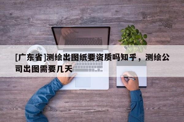 [广东省]测绘出图纸要资质吗知乎，测绘公司出图需要几天