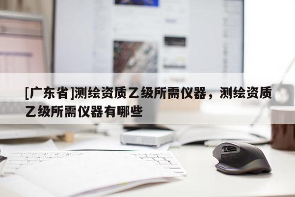 [广东省]测绘资质乙级所需仪器，测绘资质乙级所需仪器有哪些