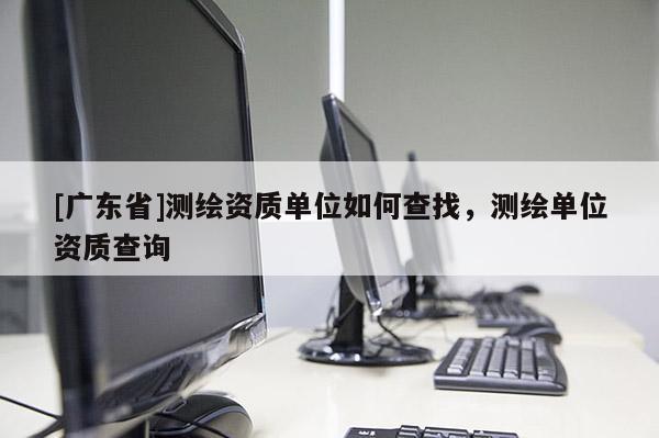 [广东省]测绘资质单位如何查找，测绘单位资质查询