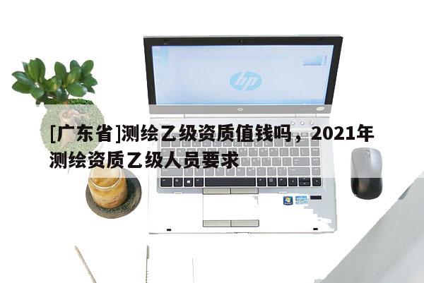 [广东省]测绘乙级资质值钱吗，2021年测绘资质乙级人员要求