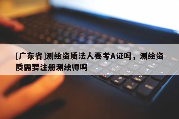 [广东省]测绘资质法人要考A证吗，测绘资质需要注册测绘师吗