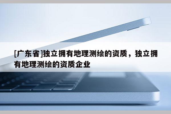 [广东省]独立拥有地理测绘的资质，独立拥有地理测绘的资质企业