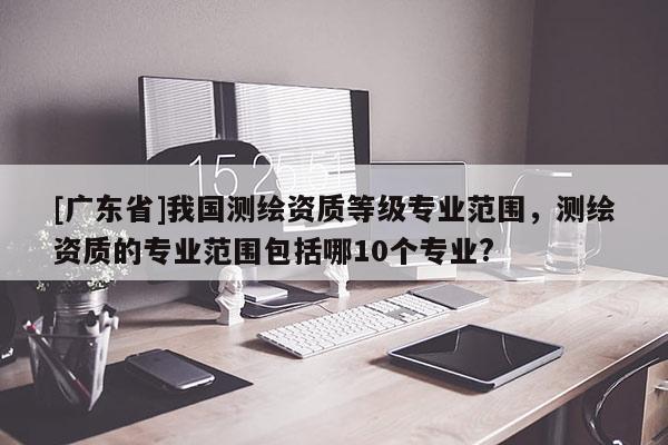 [广东省]我国测绘资质等级专业范围，测绘资质的专业范围包括哪10个专业?