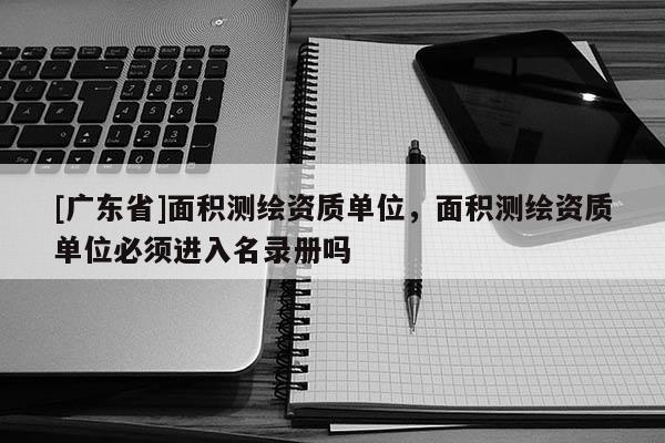 [广东省]面积测绘资质单位，面积测绘资质单位必须进入名录册吗