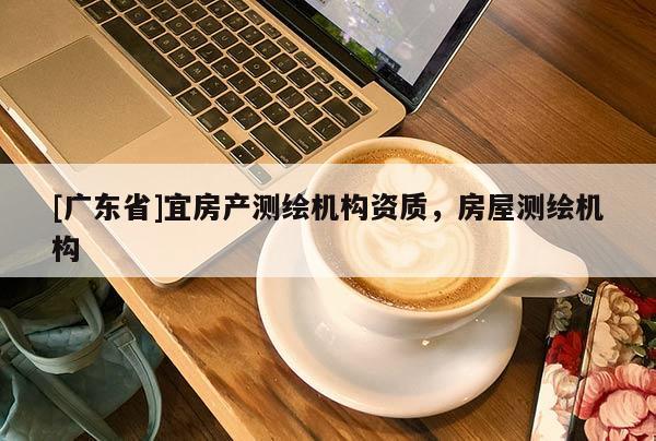 [广东省]宜房产测绘机构资质，房屋测绘机构