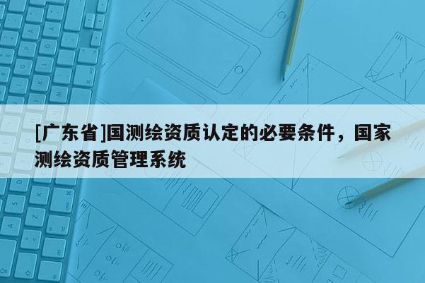 [广东省]国测绘资质认定的必要条件，国家测绘资质管理系统