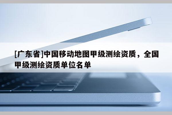 [广东省]中国移动地图甲级测绘资质，全国甲级测绘资质单位名单