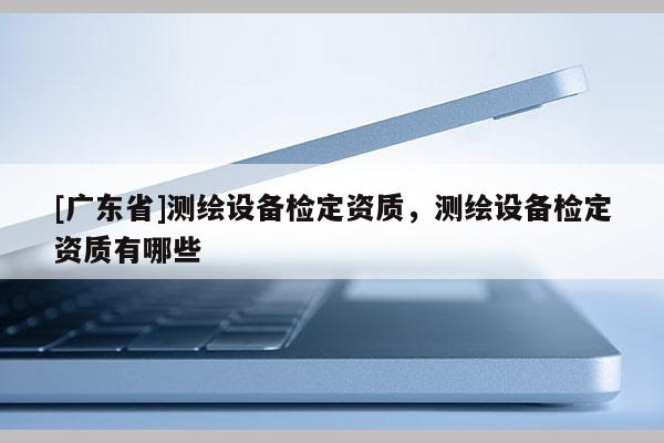 [广东省]测绘设备检定资质，测绘设备检定资质有哪些