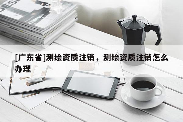 [广东省]测绘资质注销，测绘资质注销怎么办理