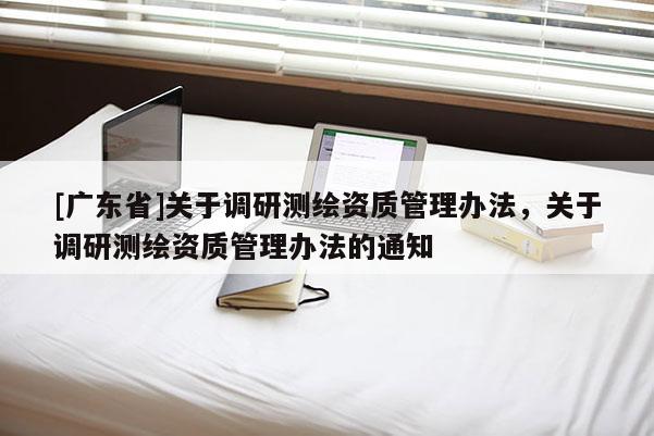 [广东省]关于调研测绘资质管理办法，关于调研测绘资质管理办法的通知
