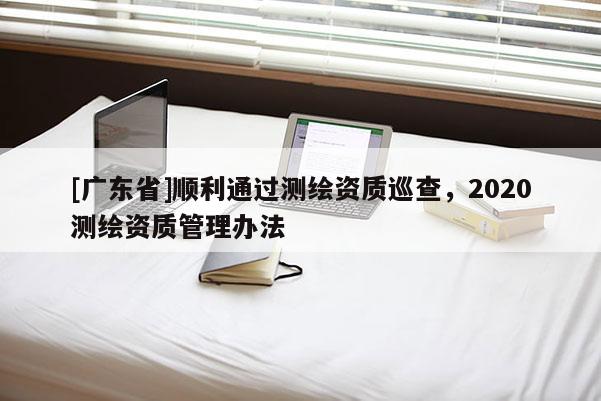 [广东省]顺利通过测绘资质巡查，2020测绘资质管理办法