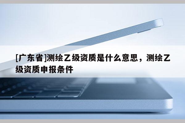 [广东省]测绘乙级资质是什么意思，测绘乙级资质申报条件