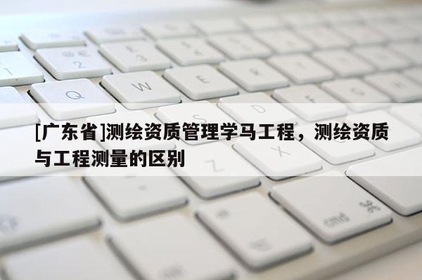 [广东省]测绘资质管理学马工程，测绘资质与工程测量的区别