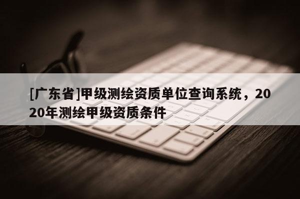 [广东省]甲级测绘资质单位查询系统，2020年测绘甲级资质条件