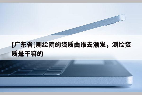 [广东省]测绘院的资质由谁去颁发，测绘资质是干嘛的