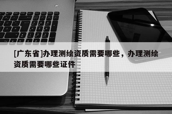 [广东省]办理测绘资质需要哪些，办理测绘资质需要哪些证件