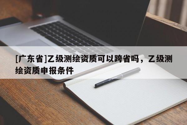 [广东省]乙级测绘资质可以跨省吗，乙级测绘资质申报条件
