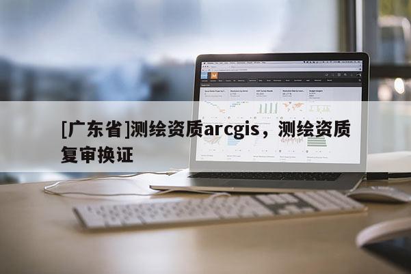 [广东省]测绘资质arcgis，测绘资质复审换证