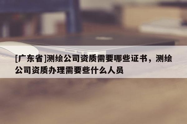 [广东省]测绘公司资质需要哪些证书，测绘公司资质办理需要些什么人员