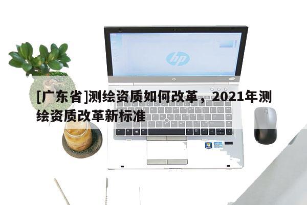 [广东省]测绘资质如何改革，2021年测绘资质改革新标准
