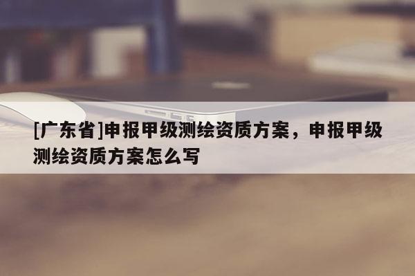 [广东省]申报甲级测绘资质方案，申报甲级测绘资质方案怎么写