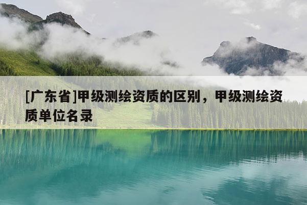[广东省]甲级测绘资质的区别，甲级测绘资质单位名录