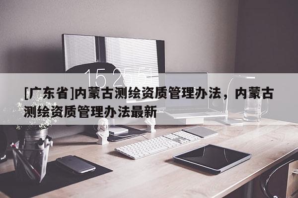 [广东省]内蒙古测绘资质管理办法，内蒙古测绘资质管理办法最新